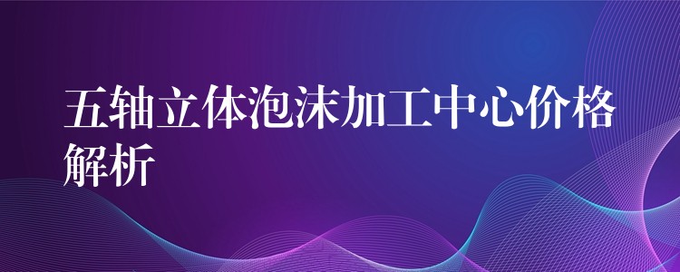 五轴立体泡沫加工中心价格解析
