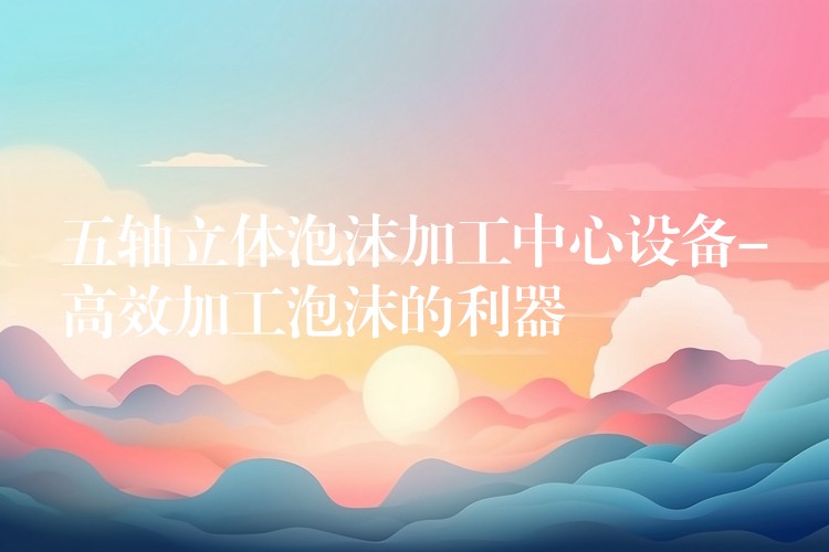 五轴立体泡沫加工中心设备-高效加工泡沫的利器