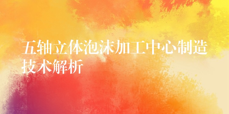 五轴立体泡沫加工中心制造技术解析