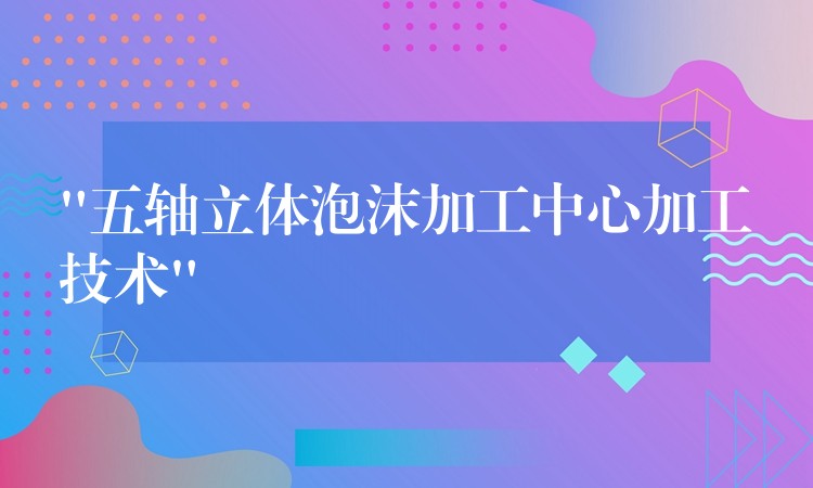 “五轴立体泡沫加工中心加工技术”