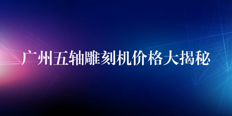 广州五轴雕刻机价格大揭秘