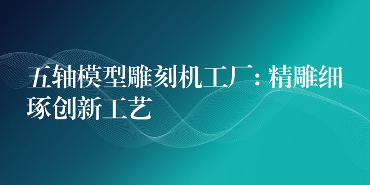 五轴模型雕刻机工厂: 精雕细琢创新工艺