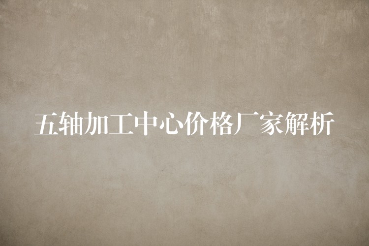 五轴加工中心价格厂家解析